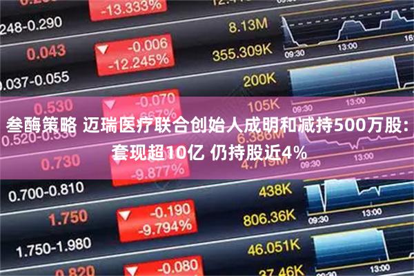 叁酶策略 迈瑞医疗联合创始人成明和减持500万股: 套现超10亿 仍持股近4%