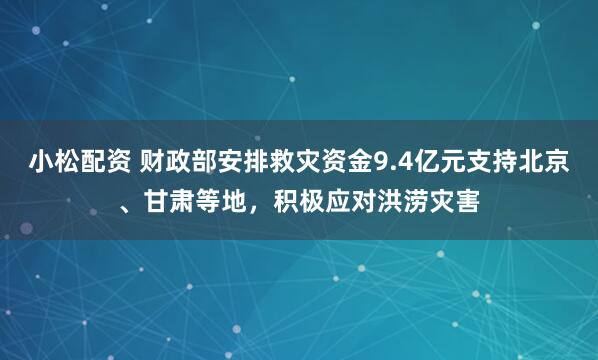 小松配资 财政部安排救灾资金9.4亿元支持北京、甘肃等地，积极应对洪涝灾害