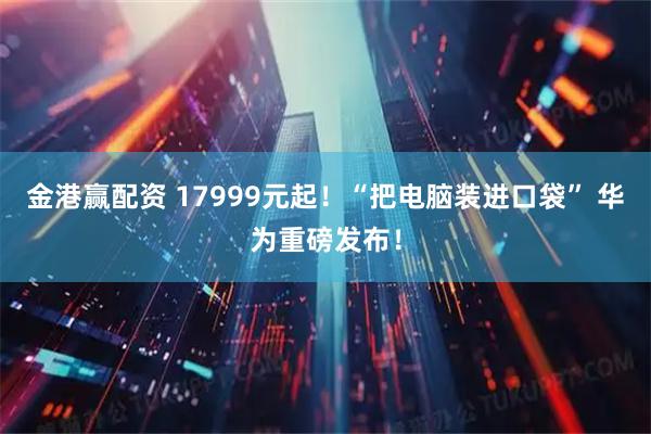 金港赢配资 17999元起！“把电脑装进口袋” 华为重磅发布！