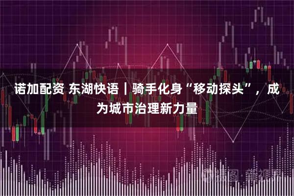 诺加配资 东湖快语｜骑手化身“移动探头”，成为城市治理新力量