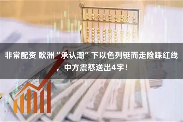 非常配资 欧洲“承认潮”下以色列铤而走险踩红线，中方震怒送出4字！