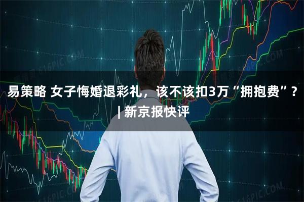 易策略 女子悔婚退彩礼，该不该扣3万“拥抱费”？ | 新京报快评
