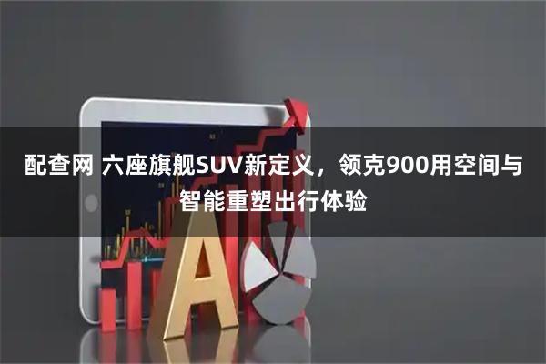 配查网 六座旗舰SUV新定义，领克900用空间与智能重塑出行体验
