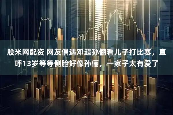 股米网配资 网友偶遇邓超孙俪看儿子打比赛，直呼13岁等等侧脸好像孙俪，一家子太有爱了