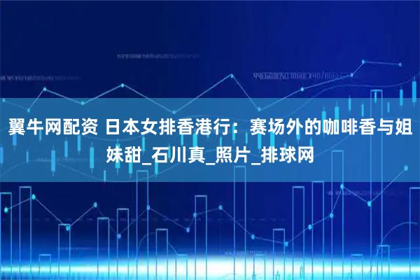 翼牛网配资 日本女排香港行：赛场外的咖啡香与姐妹甜_石川真_照片_排球网