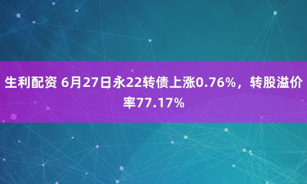 生利配资 6月27日永22转债上涨0.76%，转股溢价率77.17%