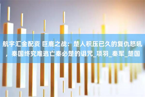 航宇汇金配资 巨鹿之战：楚人积压已久的复仇怒吼，秦国终究难逃亡秦必楚的诅咒_项羽_秦军_楚国