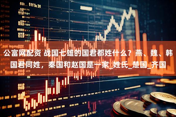 公富网配资 战国七雄的国君都姓什么？燕、魏、韩国君同姓，秦国和赵国是一家_姓氏_楚国_齐国