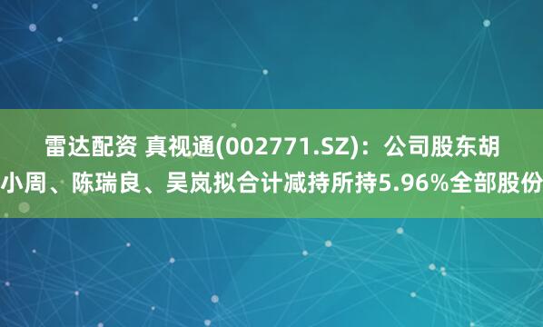 雷达配资 真视通(002771.SZ)：公司股东胡小周、陈瑞良、吴岚拟合计减持所持5.96%全部股份