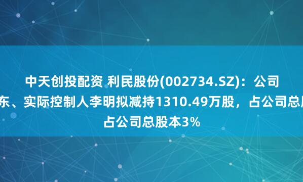中天创投配资 利民股份(002734.SZ)：公司控股股东、实际控制人李明拟减持1310.49万股，占公司总股本3%