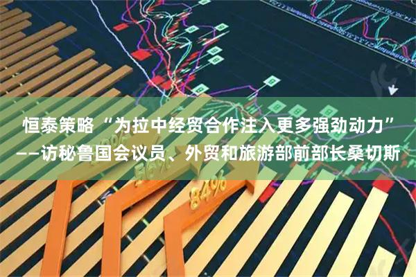 恒泰策略 “为拉中经贸合作注入更多强劲动力”——访秘鲁国会议员、外贸和旅游部前部长桑切斯
