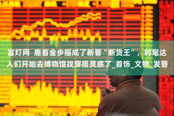 富灯网  鹿首金步摇成了新晋“断货王”，时髦达人们开始去博物馆找穿搭灵感了_首饰_文物_发簪