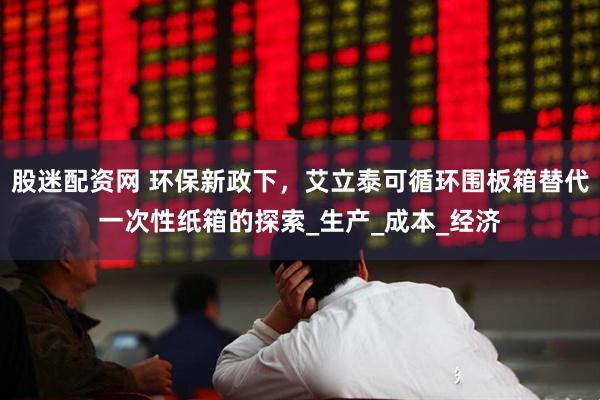 股迷配资网 环保新政下，艾立泰可循环围板箱替代一次性纸箱的探索_生产_成本_经济