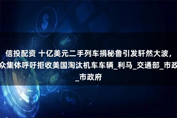信投配资 十亿美元二手列车捐秘鲁引发轩然大波，民众集体呼吁拒收美国淘汰机车车辆_利马_交通部_市政府