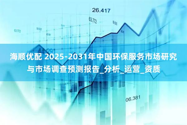 海顺优配 2025-2031年中国环保服务市场研究与市场调查预测报告_分析_运营_资质