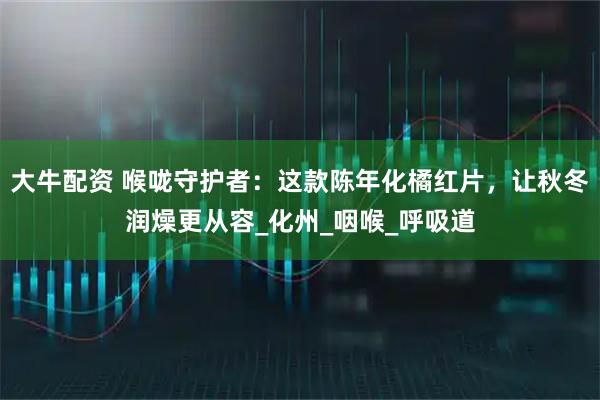 大牛配资 喉咙守护者：这款陈年化橘红片，让秋冬润燥更从容_化州_咽喉_呼吸道