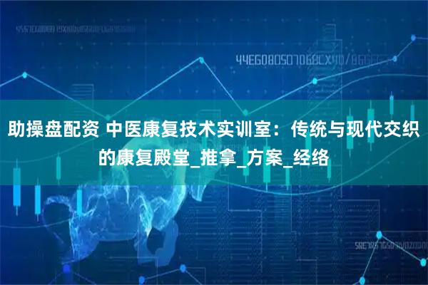 助操盘配资 中医康复技术实训室：传统与现代交织的康复殿堂_推拿_方案_经络