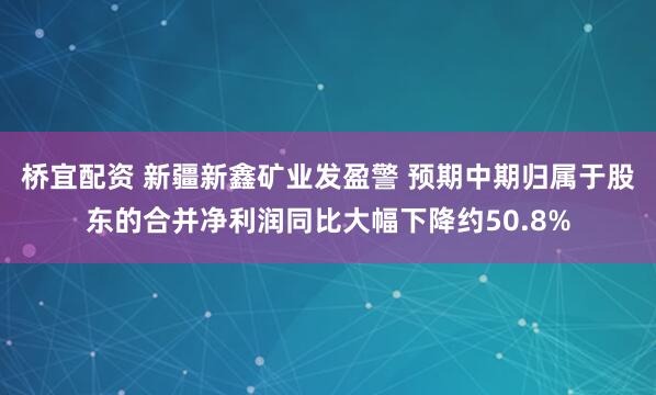 桥宜配资 新疆新鑫矿业发盈警 预期中期归属于股东的合并净利润同比大幅下降约50.8%