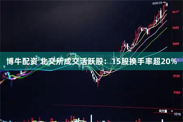 博牛配资 北交所成交活跃股：15股换手率超20%