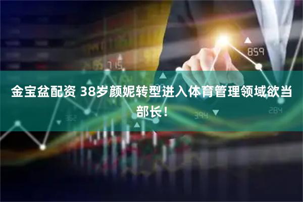 金宝盆配资 38岁颜妮转型进入体育管理领域欲当部长！