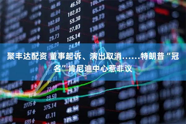 聚丰达配资 董事起诉、演出取消……特朗普“冠名”肯尼迪中心惹非议