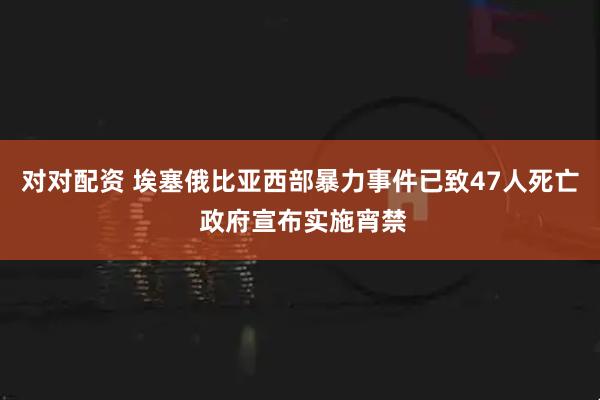 对对配资 埃塞俄比亚西部暴力事件已致47人死亡 政府宣布实施宵禁