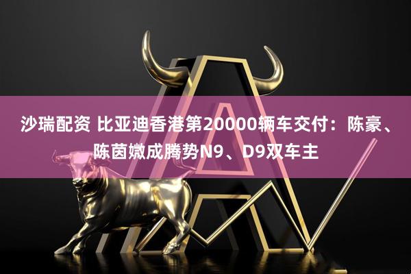 沙瑞配资 比亚迪香港第20000辆车交付：陈豪、陈茵媺成腾势N9、D9双车主