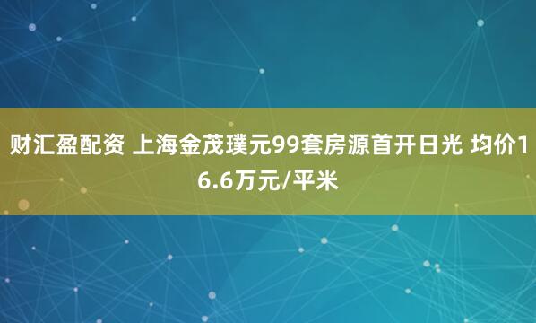 财汇盈配资 上海金茂璞元99套房源首开日光 均价16.6万元/平米