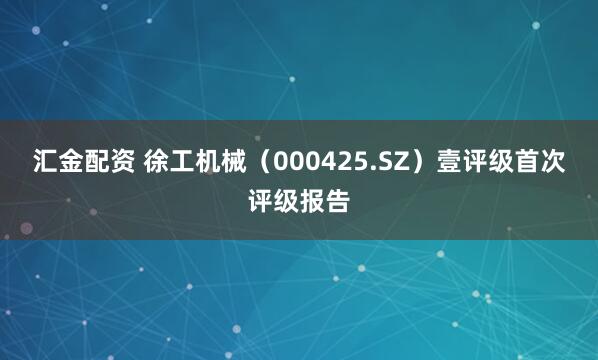 汇金配资 徐工机械（000425.SZ）壹评级首次评级报告
