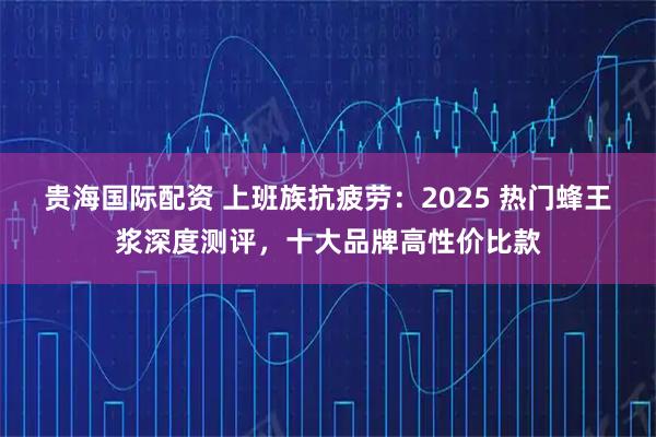 贵海国际配资 上班族抗疲劳：2025 热门蜂王浆深度测评，十大品牌高性价比款