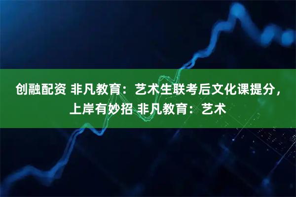 创融配资 非凡教育：艺术生联考后文化课提分，上岸有妙招 非凡教育：艺术