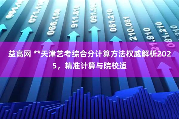 益高网 **天津艺考综合分计算方法权威解析2025，精准计算与院校适