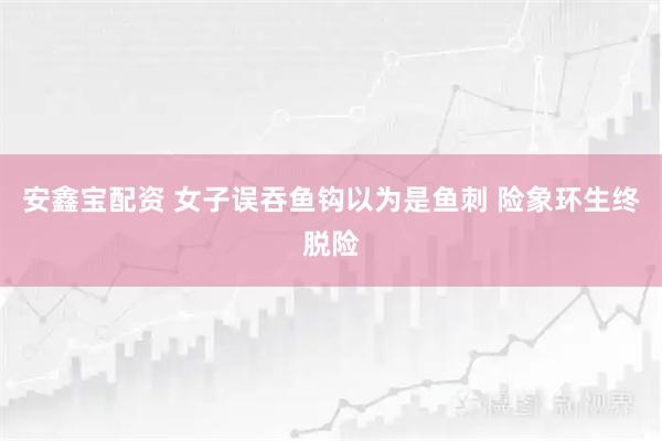 安鑫宝配资 女子误吞鱼钩以为是鱼刺 险象环生终脱险